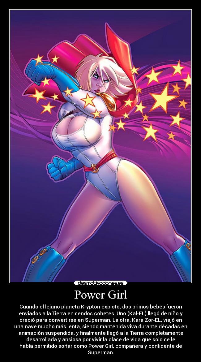 Power Girl - Cuando el lejano planeta Kryptón explotó, dos primos bebés fueron
enviados a la Tierra en sendos cohetes. Uno (Kal-EL) llegó de niño y
creció para convertirse en Superman. La otra, Kara Zor-EL, viajó en
una nave mucho más lenta, siendo mantenida viva durante décadas en
animación suspendida, y finalmente llegó a la Tierra completamente
desarrollada y ansiosa por vivir la clase de vida que solo se le
había permitido soñar como Power Girl, compañera y confidente de
Superman.
