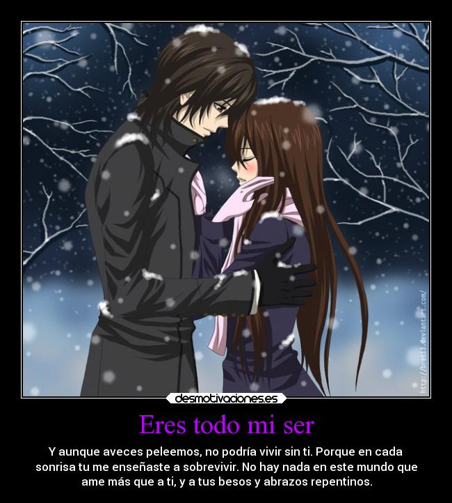 Eres todo mi ser - Y aunque aveces peleemos, no podría vivir sin ti. Porque en cada
sonrisa tu me enseñaste a sobrevivir. No hay nada en este mundo que
ame más que a ti, y a tus besos y abrazos repentinos.