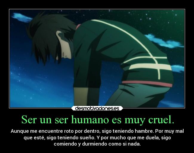 Ser un ser humano es muy cruel. - Aunque me encuentre roto por dentro, sigo teniendo hambre. Por muy mal
que esté, sigo teniendo sueño. Y por mucho que me duela, sigo
comiendo y durmiendo como si nada.