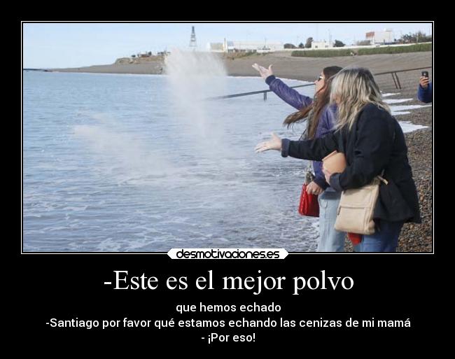 -Este es el mejor polvo - que hemos echado
-Santiago por favor qué estamos echando las cenizas de mi mamá
- ¡Por eso!