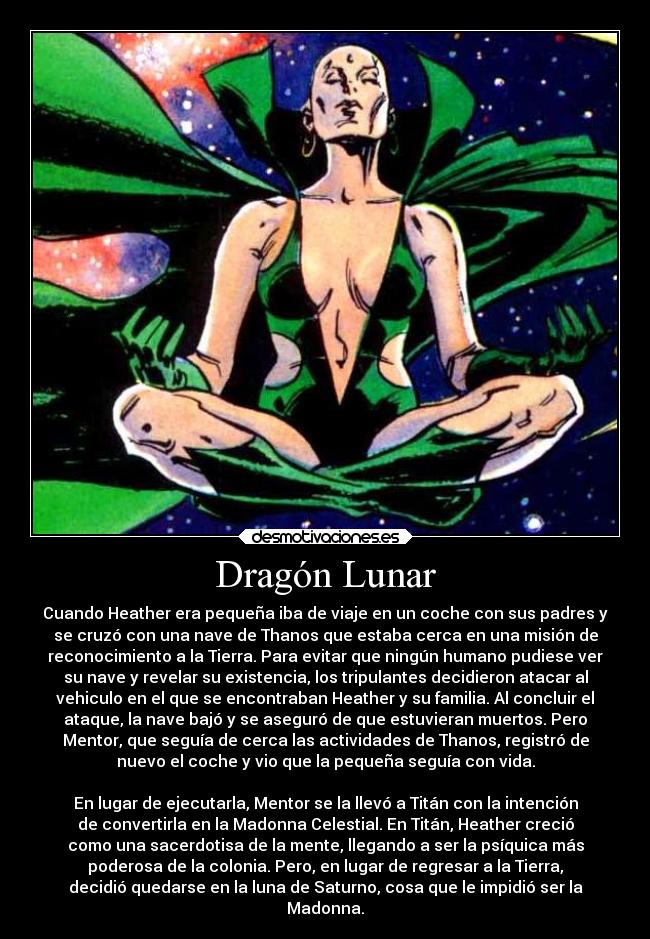 Dragón Lunar - Cuando Heather era pequeña iba de viaje en un coche con sus padres y
se cruzó con una nave de Thanos que estaba cerca en una misión de
reconocimiento a la Tierra. Para evitar que ningún humano pudiese ver
su nave y revelar su existencia, los tripulantes decidieron atacar al
vehiculo en el que se encontraban Heather y su familia. Al concluir el
ataque, la nave bajó y se aseguró de que estuvieran muertos. Pero
Mentor, que seguía de cerca las actividades de Thanos, registró de
nuevo el coche y vio que la pequeña seguía con vida.

En lugar de ejecutarla, Mentor se la llevó a Titán con la intención
de convertirla en la Madonna Celestial. En Titán, Heather creció
como una sacerdotisa de la mente, llegando a ser la psíquica más
poderosa de la colonia. Pero, en lugar de regresar a la Tierra,
decidió quedarse en la luna de Saturno, cosa que le impidió ser la
Madonna.