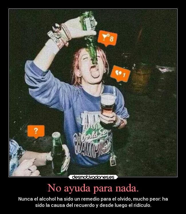 No ayuda para nada. - Nunca el alcohol ha sido un remedio para el olvido, mucho peor: ha
sido la causa del recuerdo y desde luego el ridículo.