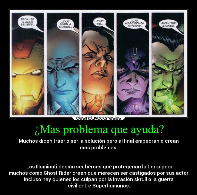 ¿Mas problema que ayuda? - Muchos dicen traer o ser la solución pero al final empeoran o crean
más problemas.


 Los Illuminati decían ser héroes que protegerían la tierra pero
muchos como Ghost Rider creen que merecen ser castigados por sus actos
incluso hay quienes los culpan por la invasión skrull o la guerra
civil entre Superhumanos.