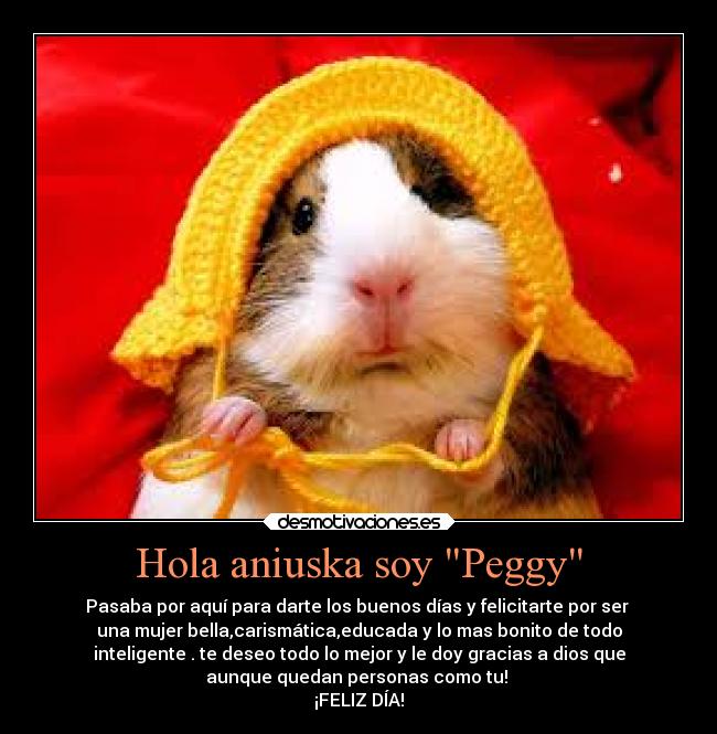 Hola aniuska soy Peggy - Pasaba por aquí para darte los buenos días y felicitarte por ser 
una mujer bella,carismática,educada y lo mas bonito de todo
inteligente . te deseo todo lo mejor y le doy gracias a dios que
aunque quedan personas como tu! 
¡FELIZ DÍA!