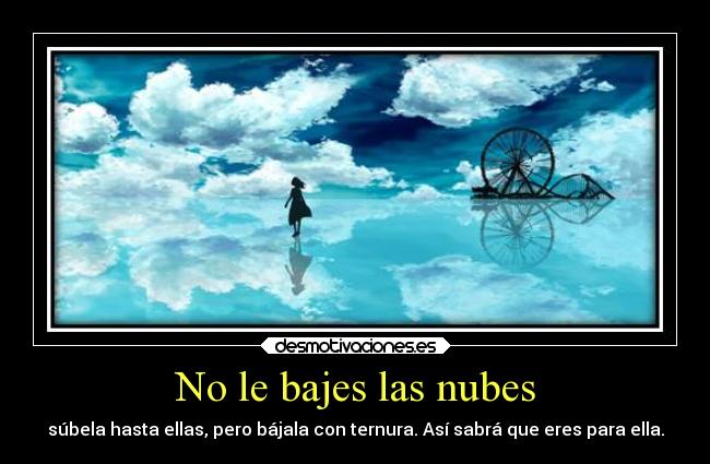 No le bajes las nubes - súbela hasta ellas, pero bájala con ternura. Así sabrá que eres para ella.