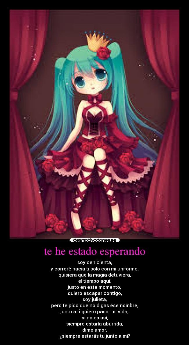 te he estado esperando - soy cenicienta,
y correré hacia ti solo con mi uniforme,
quisiera que la magia detuviera,
el tiempo aquí,
justo en este momento,
quiero escapar contigo,
soy julieta,
pero te pido que no digas ese nombre,
junto a ti quiero pasar mi vida,
si no es así,
siempre estaría aburrida,
dime amor,
¿siempre estarás tu junto a mi?