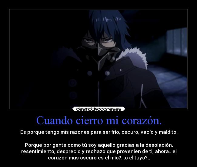 Cuando cierro mi corazón. - Es porque tengo mis razones para ser frío, oscuro, vacío y maldito.
Porque por gente como tú soy aquello gracias a la desolación,
resentimiento, desprecio y rechazo que provenien de ti, ahora.. el
corazón mas oscuro es el mío?...o el tuyo?..