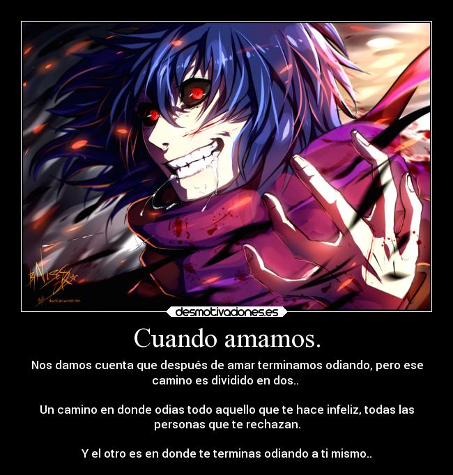 Cuando amamos. - Nos damos cuenta que después de amar terminamos odiando, pero ese
camino es dividido en dos..
Un camino en donde odias todo aquello que te hace infeliz, todas las
personas que te rechazan.
Y el otro es en donde te terminas odiando a ti mismo..