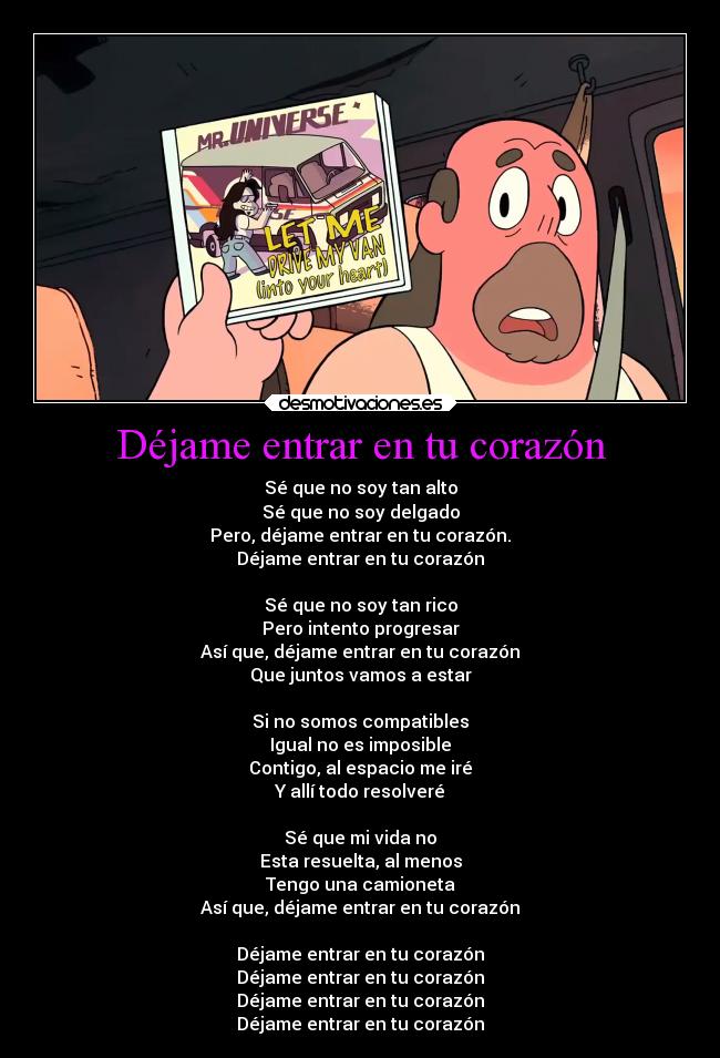Déjame entrar en tu corazón - Sé que no soy tan alto
Sé que no soy delgado
Pero, déjame entrar en tu corazón.
Déjame entrar en tu corazón

Sé que no soy tan rico
Pero intento progresar
Así que, déjame entrar en tu corazón
Que juntos vamos a estar

Si no somos compatibles
Igual no es imposible
Contigo, al espacio me iré
Y allí todo resolveré

Sé que mi vida no
Esta resuelta, al menos
Tengo una camioneta
Así que, déjame entrar en tu corazón

Déjame entrar en tu corazón
Déjame entrar en tu corazón
Déjame entrar en tu corazón
Déjame entrar en tu corazón