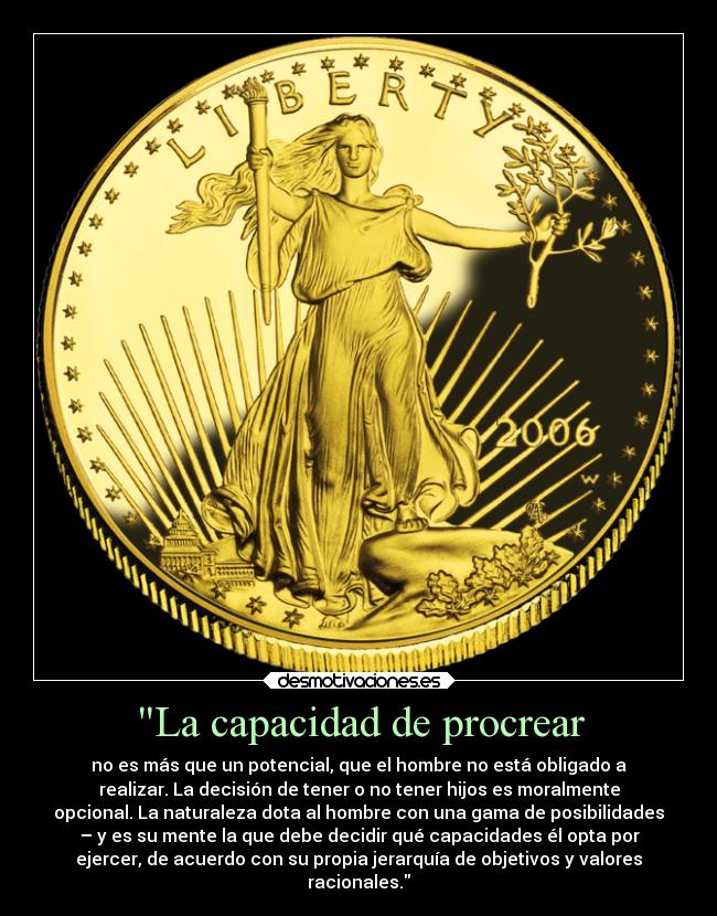 La capacidad de procrear - no es más que un potencial, que el hombre no está obligado a
realizar. La decisión de tener o no tener hijos es moralmente
opcional. La naturaleza dota al hombre con una gama de posibilidades
– y es su mente la que debe decidir qué capacidades él opta por
ejercer, de acuerdo con su propia jerarquía de objetivos y valores
racionales.