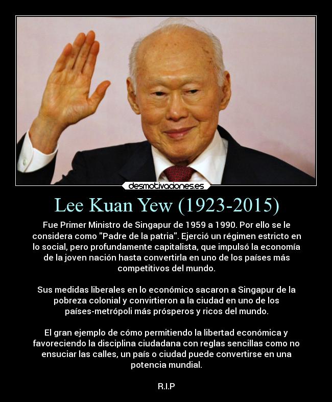 Lee Kuan Yew (1923-2015) - Fue Primer Ministro de Singapur de 1959 a 1990. Por ello se le
considera como Padre de la patria. Ejerció un régimen estricto en
lo social, pero profundamente capitalista, que impulsó la economía
de la joven nación hasta convertirla en uno de los países más
competitivos del mundo.

Sus medidas liberales en lo económico sacaron a Singapur de la
pobreza colonial y convirtieron a la ciudad en uno de los
países-metrópoli más prósperos y ricos del mundo.

El gran ejemplo de cómo permitiendo la libertad económica y
favoreciendo la disciplina ciudadana con reglas sencillas como no
ensuciar las calles, un país o ciudad puede convertirse en una
potencia mundial.

R.I.P