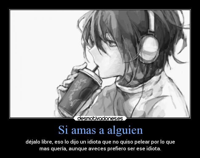 Si amas a alguien - déjalo libre, eso lo dijo un idiota que no quiso pelear por lo que
mas quería, aunque aveces prefiero ser ese idiota.