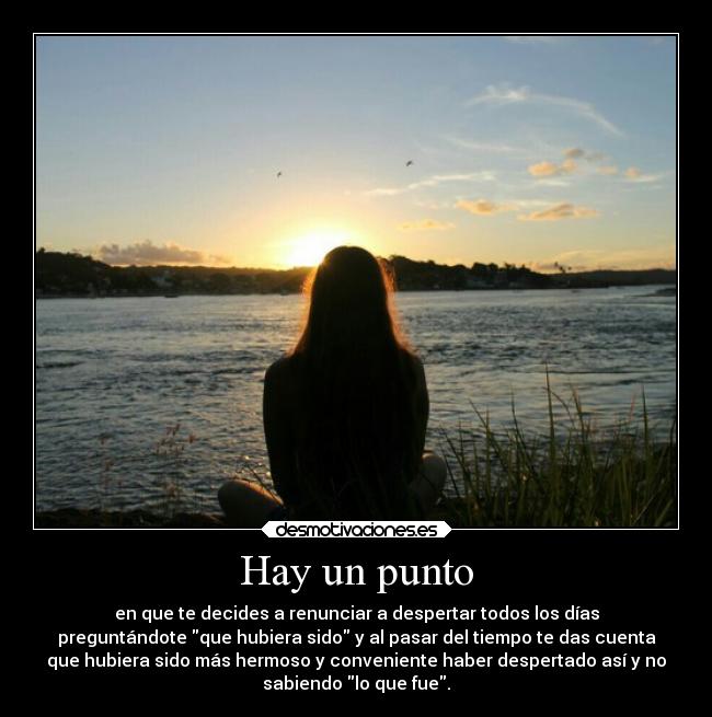 Hay un punto - en que te decides a renunciar a despertar todos los días
preguntándote que hubiera sido y al pasar del tiempo te das cuenta
que hubiera sido más hermoso y conveniente haber despertado así y no
sabiendo lo que fue.