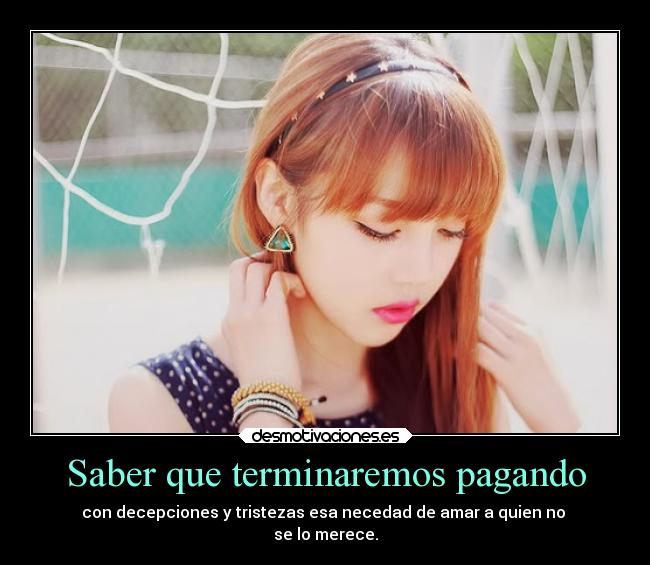 Saber que terminaremos pagando - con decepciones y tristezas esa necedad de amar a quien no 
se lo merece.
