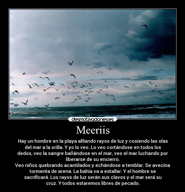 Meeriis - Hay un hombre en la playa afilando rayos de luz y cosiendo las olas
del mar a la orilla. Y yo lo veo. Lo veo cortándose en todos los
dedos, veo la sangre bañándose en el mar, veo el mar luchando por
liberarse de su encierro.
Veo niños quebrando acantilados y echándose a temblar. Se avecina
tormenta de arena. La bahía va a estallar. Y el hombre se
sacrificará. Los rayos de luz serán sus clavos y el mar será su
cruz. Y todos estaremos libres de pecado.