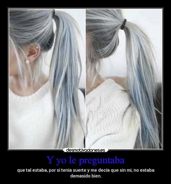 Y yo le preguntaba - que tal estaba, por si tenia suerte y me decía que sin mi, no estaba
demasido bien.