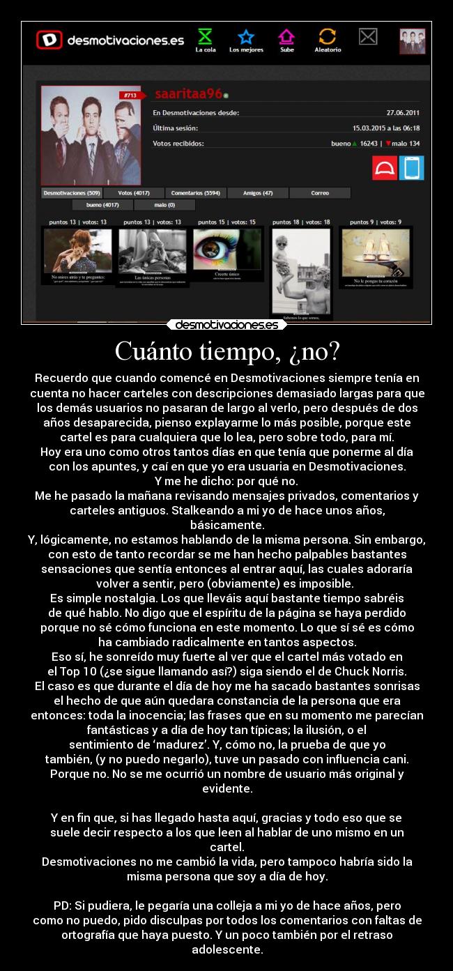 Cuánto tiempo, ¿no? - Recuerdo que cuando comencé en Desmotivaciones siempre tenía en
cuenta no hacer carteles con descripciones demasiado largas para que
los demás usuarios no pasaran de largo al verlo, pero después de dos
años desaparecida, pienso explayarme lo más posible, porque este
cartel es para cualquiera que lo lea, pero sobre todo, para mí.
Hoy era uno como otros tantos días en que tenía que ponerme al día
con los apuntes, y caí en que yo era usuaria en Desmotivaciones.
Y me he dicho: por qué no.
Me he pasado la mañana revisando mensajes privados, comentarios y
carteles antiguos. Stalkeando a mi yo de hace unos años,
básicamente.
Y, lógicamente, no estamos hablando de la misma persona. Sin embargo,
con esto de tanto recordar se me han hecho palpables bastantes
sensaciones que sentía entonces al entrar aquí, las cuales adoraría
volver a sentir, pero (obviamente) es imposible. 
Es simple nostalgia. Los que lleváis aquí bastante tiempo sabréis
de qué hablo. No digo que el espíritu de la página se haya perdido
porque no sé cómo funciona en este momento. Lo que sí sé es cómo
ha cambiado radicalmente en tantos aspectos.
Eso sí, he sonreído muy fuerte al ver que el cartel más votado en
el Top 10 (¿se sigue llamando así?) siga siendo el de Chuck Norris.
El caso es que durante el día de hoy me ha sacado bastantes sonrisas
el hecho de que aún quedara constancia de la persona que era
entonces: toda la inocencia; las frases que en su momento me parecían
fantásticas y a día de hoy tan típicas; la ilusión, o el
sentimiento de ‘madurez’. Y, cómo no, la prueba de que yo
también, (y no puedo negarlo), tuve un pasado con influencia cani.
Porque no. No se me ocurrió un nombre de usuario más original y
evidente.

Y en fin que, si has llegado hasta aquí, gracias y todo eso que se
suele decir respecto a los que leen al hablar de uno mismo en un
cartel.
Desmotivaciones no me cambió la vida, pero tampoco habría sido la
misma persona que soy a día de hoy.

PD: Si pudiera, le pegaría una colleja a mi yo de hace años, pero
como no puedo, pido disculpas por todos los comentarios con faltas de
ortografía que haya puesto. Y un poco también por el retraso
adolescente.