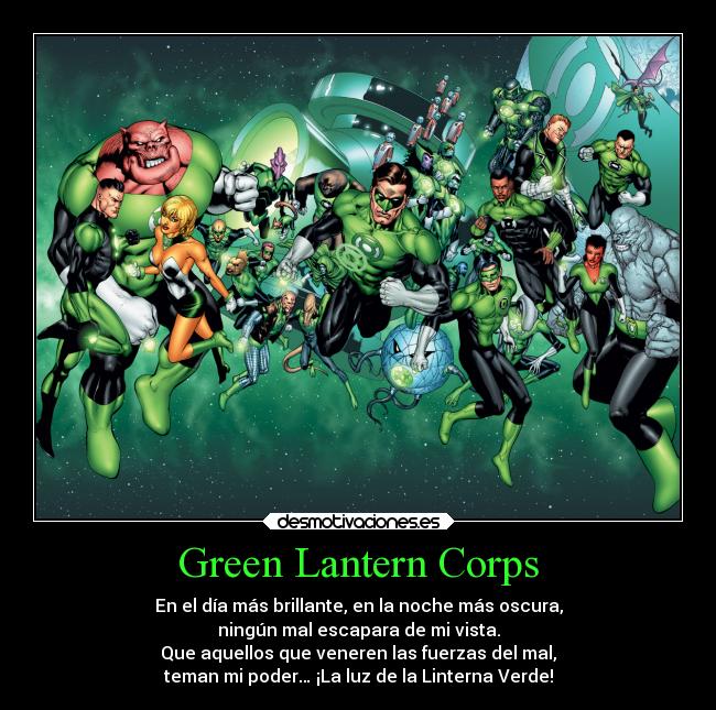 Green Lantern Corps - En el día más brillante, en la noche más oscura,
ningún mal escapara de mi vista.
Que aquellos que veneren las fuerzas del mal,
teman mi poder… ¡La luz de la Linterna Verde!