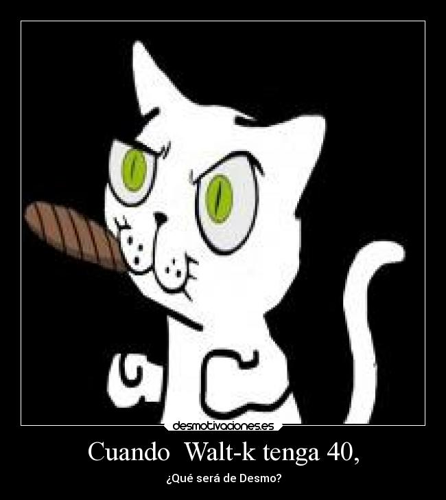 Cuando Walt-k tenga 40, - ¿Qué será de Desmo?