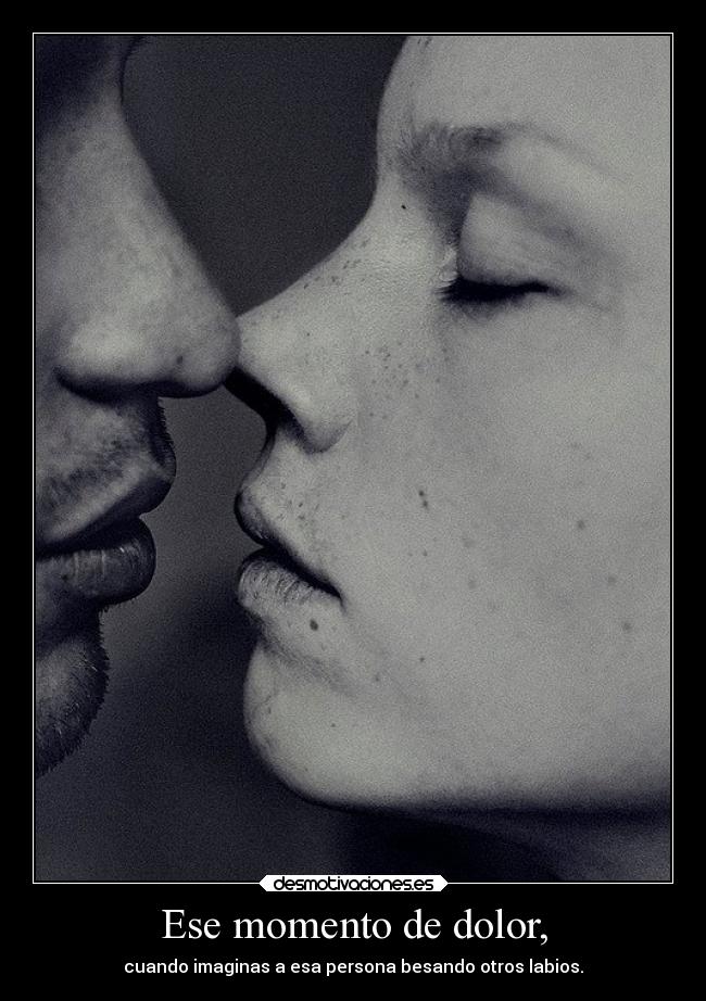 Ese momento de dolor, - cuando imaginas a esa persona besando otros labios.