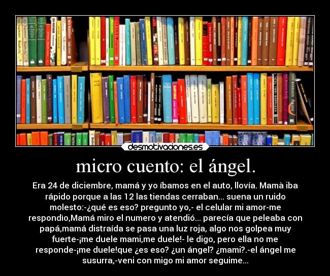 micro cuento: el ángel. - Era 24 de diciembre, mamá y yo íbamos en el auto, llovía. Mamà iba
rápido porque a las 12 las tiendas cerraban... suena un ruido
molesto:-¿qué es eso? pregunto yo,- el celular mi amor-me
respondìo,Mamá miro el numero y atendió... parecía que peleaba con
papá,mamá distraída se pasa una luz roja, algo nos golpea muy
fuerte-¡me duele mami,me duele!- le digo, pero ella no me
responde-¡me duele!que ¿es eso? ¿un ángel? ¿mami?.-el ángel me
susurra,-veni con migo mi amor seguime...