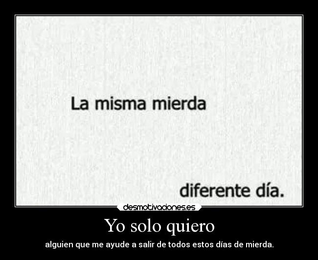 Yo solo quiero - alguien que me ayude a salir de todos estos días de mierda.