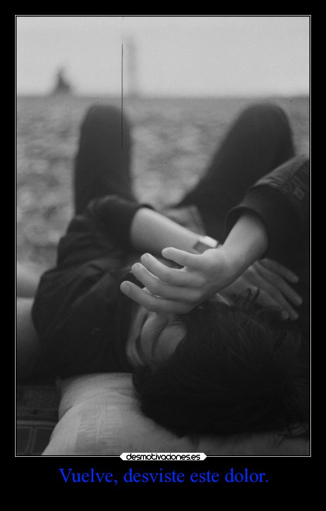 Vuelve, desviste este dolor. -