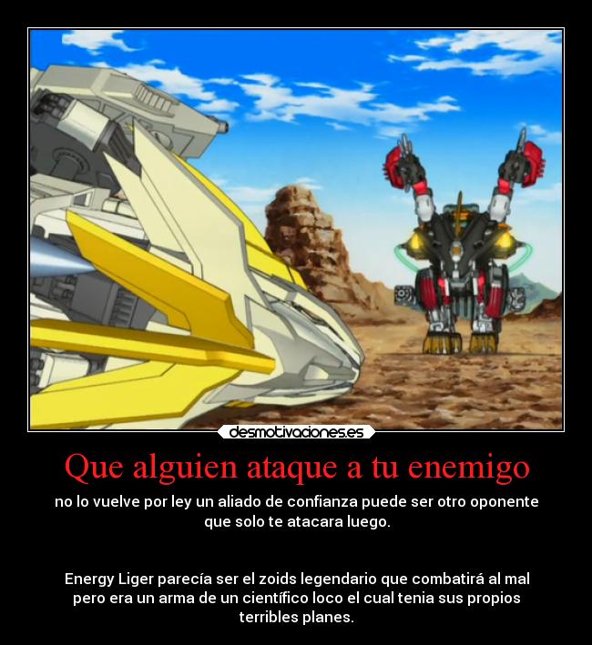 Que alguien ataque a tu enemigo - no lo vuelve por ley un aliado de confianza puede ser otro oponente
que solo te atacara luego.


Energy Liger parecía ser el zoids legendario que combatirá al mal
pero era un arma de un científico loco el cual tenia sus propios
terribles planes.