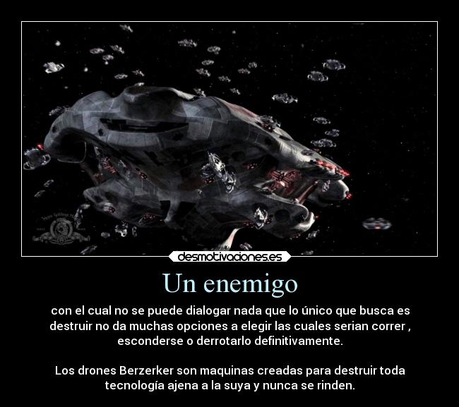 Un enemigo - con el cual no se puede dialogar nada que lo único que busca es
destruir no da muchas opciones a elegir las cuales serian correr ,
esconderse o derrotarlo definitivamente.

Los drones Berzerker son maquinas creadas para destruir toda
tecnología ajena a la suya y nunca se rinden.