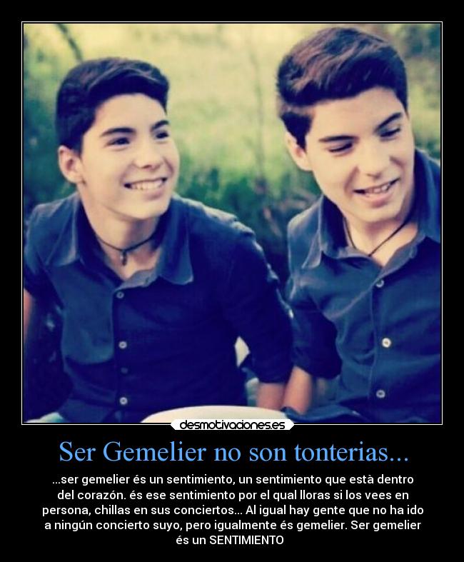 Ser Gemelier no son tonterias... - ...ser gemelier és un sentimiento, un sentimiento que està dentro
del corazón. és ese sentimiento por el qual lloras si los vees en
persona, chillas en sus conciertos... Al igual hay gente que no ha ido
a ningún concierto suyo, pero igualmente és gemelier. Ser gemelier
és un SENTIMIENTO❤ ❥