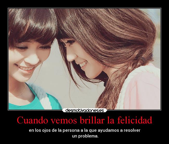 Cuando vemos brillar la felicidad - en los ojos de la persona a la que ayudamos a resolver
 un problema.