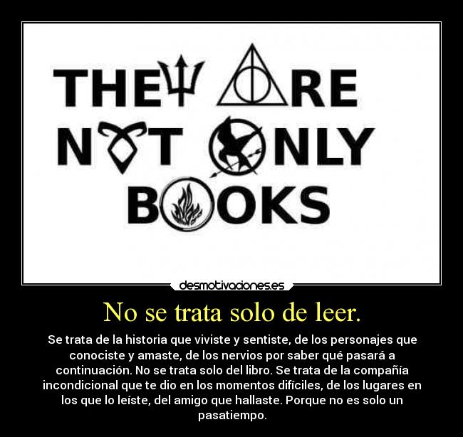 No se trata solo de leer. - Se trata de la historia que viviste y sentiste, de los personajes que
conociste y amaste, de los nervios por saber qué pasará a
continuación. No se trata solo del libro. Se trata de la compañía
incondicional que te dio en los momentos difíciles, de los lugares en
los que lo leíste, del amigo que hallaste. Porque no es solo un
pasatiempo.