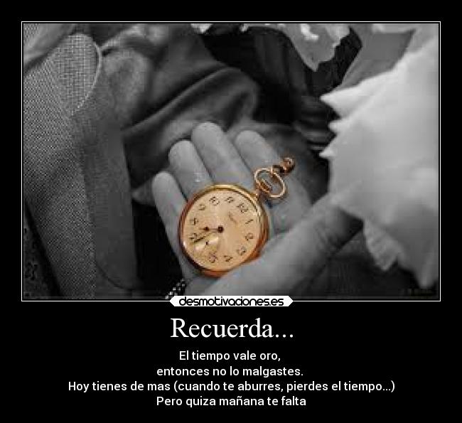 Recuerda... - El tiempo vale oro,
entonces no lo malgastes.
Hoy tienes de mas (cuando te aburres, pierdes el tiempo...)
Pero quiza mañana te falta