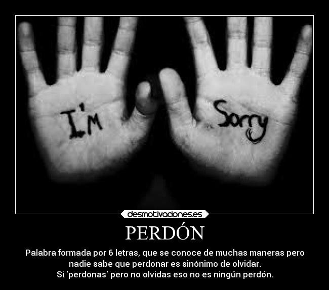 PERDÓN - Palabra formada por 6 letras, que se conoce de muchas maneras pero
nadie sabe que perdonar es sinónimo de olvidar.
Si perdonas pero no olvidas eso no es ningún perdón.
