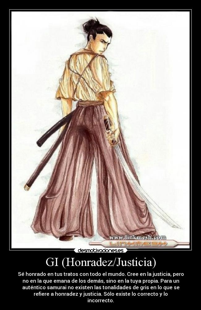 GI (Honradez/Justicia) - Sé honrado en tus tratos con todo el mundo. Cree en la justicia, pero
no en la que emana de los demás, sino en la tuya propia. Para un
auténtico samurai no existen las tonalidades de gris en lo que se
refiere a honradez y justicia. Sólo existe lo correcto y lo
incorrecto.