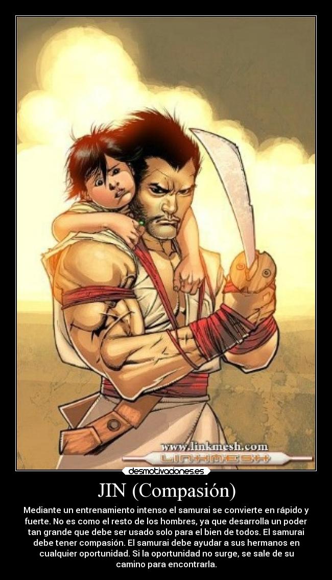 JIN (Compasión) - Mediante un entrenamiento intenso el samurai se convierte en rápido y
fuerte. No es como el resto de los hombres, ya que desarrolla un poder
tan grande que debe ser usado solo para el bien de todos. El samurai
debe tener compasión. El samurai debe ayudar a sus hermanos en
cualquier oportunidad. Si la oportunidad no surge, se sale de su
camino para encontrarla.