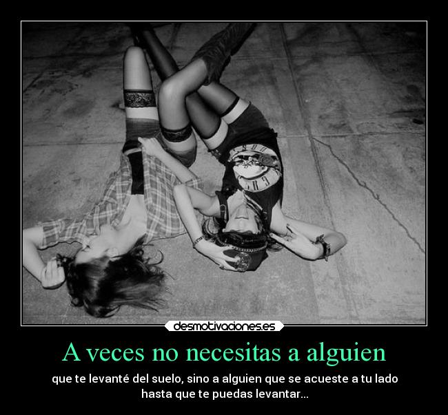 A veces no necesitas a alguien - que te levanté del suelo, sino a alguien que se acueste a tu lado
hasta que te puedas levantar...