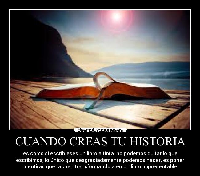 CUANDO CREAS TU HISTORIA - es como si escribieses un libro a tinta, no podemos quitar lo que
escribimos, lo único que desgraciadamente podemos hacer, es poner
mentiras que tachen transformandola en un libro impresentable
