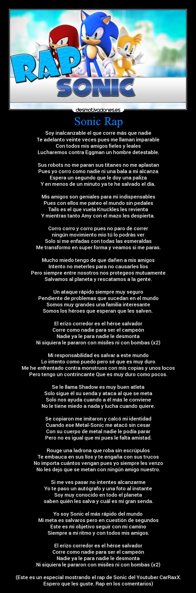 Sonic Rap - Soy inalcanzable el que corre más que nadie
Te adelanto veinte veces pues me llaman imparable
Con todos mis amigos fieles y leales
Lucharemos contra Eggman un hombre detestable.
Sus robots no me paran sus titanes no me aplastan
Pues yo corro como nadie ni una bala a mi alcanza
Espera un segundo que le doy una paliza
Y en menos de un minuto ya te he salvado el día.
Mis amigos son geniales para mi indispensables
Pues con ellos me pateo el mundo sin pedales
Tails es el que vuela Knuckles les revienta
Y mientras tanto Amy con el mazo les despierta.
Corro corro y corro pues no paro de correr
ningún movimiento mio tú lo podrás ver
Solo si me enfadas con todas las esmeraldas
Me transformo en super forma y veamos si me paras.
Mucho miedo tengo de que dañen a mis amigos
Intento no meterles para no causarles líos
Pero siempre entre nosotros nos protegeos mutuamente
Salvamos al planeta y rescatamos a la gente.
Un ataque rápido siempre muy seguro
Pendiente de problemas que sucedan en el mundo
Somos muy grandes una familia interesante
Somos los héroes que esperan que les salven.
El erizo corredor es el héroe salvador
Corre como nadie para ser el campeón
Nadie ya le para nadie le desmonta
Ni siquiera le pararon con misiles ni con bombas (x2)
Mi responsabilidad es salvar a este mundo
Lo intento como puedo pero sé que es muy duro
Me he enfrentado contra monstruos con mis copias y unos locos
Pero tengo un contrincante Que es muy duro como pocos.
Se le llama Shadow es muy buen atleta
Solo sigue él su senda y ataca al que se meta
Solo nos ayuda cuando a él más le conviene
No le tiene miedo a nada y lucha cuando quiere.
Se copiaron me imitaron y calcó mi identidad
Cuando ese Metal-Sonic me atacó sin cesar
Con su cuerpo de metal nadie le podía parar
Pero no es igual que mi pues le falta amistad.
Rouge una ladrona que roba sin escrúpulos
Te embauca en sus líos y te engaña con sus trucos
No importa cuántos vengan pues yo siempre les venzo
No les dejo que se metan con ningún amigo nuestro.
Si me ves pasar no intentes alcanzarme
Yo te paso un autógrafo y una foto al instante
Soy muy conocido en todo el planeta
saben quién les salva y cuál es mi gran senda.
Yo soy Sonic el más rápido del mundo
Mi meta es salvaros pero en cuestión de segundos
Este es mi objetivo seguir con mi camino
Siempre a mi ritmo y con todos mis amigos.
El erizo corredor es el héroe salvador
Corre como nadie para ser el campeón
Nadie ya le para nadie le desmonta
Ni siquiera le pararon con misiles ni con bombas (x2)
(Este es un especial mostrando el rap de Sonic del Youtuber CarRaxX.
Espero que les guste. Rap en los comentarios)