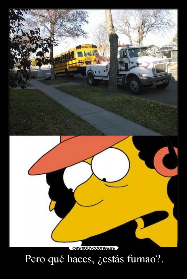 Pero qué haces, ¿estás fumao?. -