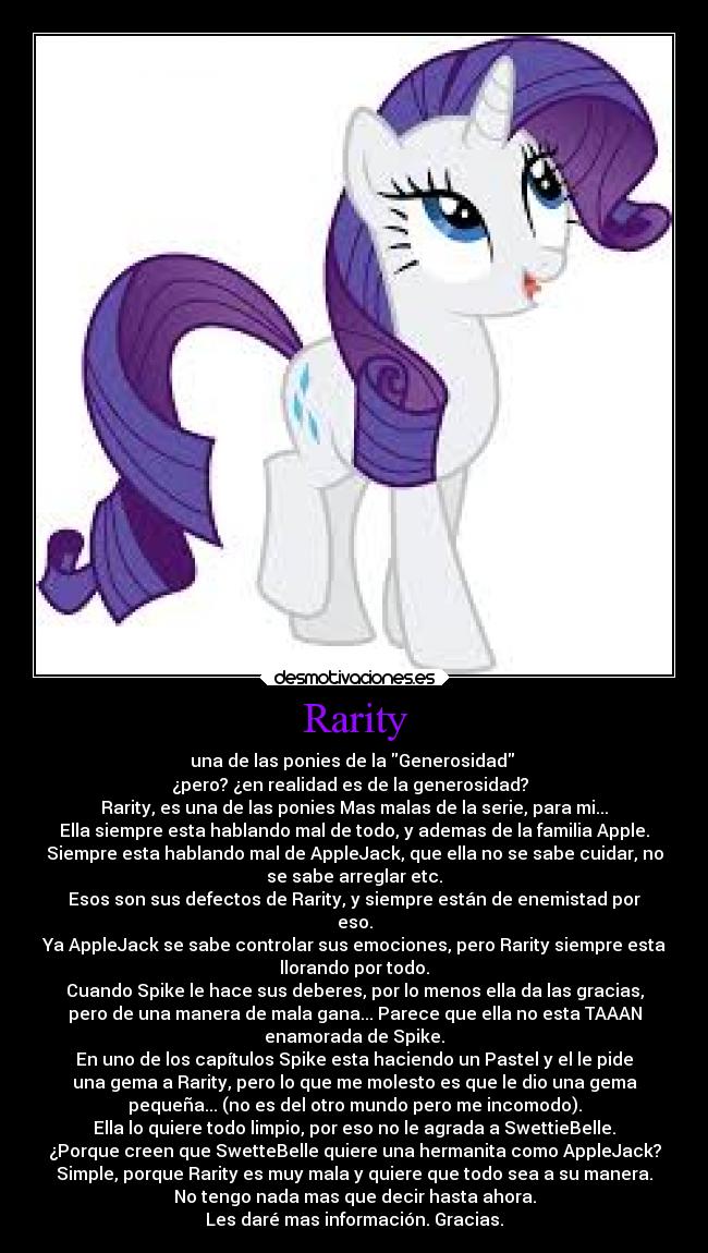 Rarity - una de las ponies de la Generosidad
¿pero? ¿en realidad es de la generosidad?
Rarity, es una de las ponies Mas malas de la serie, para mi...
Ella siempre esta hablando mal de todo, y ademas de la familia Apple.
Siempre esta hablando mal de AppleJack, que ella no se sabe cuidar, no
se sabe arreglar etc.
Esos son sus defectos de Rarity, y siempre están de enemistad por
eso.
Ya AppleJack se sabe controlar sus emociones, pero Rarity siempre esta
llorando por todo.
Cuando Spike le hace sus deberes, por lo menos ella da las gracias,
pero de una manera de mala gana... Parece que ella no esta TAAAN
enamorada de Spike.
En uno de los capítulos Spike esta haciendo un Pastel y el le pide
una gema a Rarity, pero lo que me molesto es que le dio una gema
pequeña... (no es del otro mundo pero me incomodo).
Ella lo quiere todo limpio, por eso no le agrada a SwettieBelle.
¿Porque creen que SwetteBelle quiere una hermanita como AppleJack?
Simple, porque Rarity es muy mala y quiere que todo sea a su manera.
No tengo nada mas que decir hasta ahora.
Les daré mas información. Gracias.