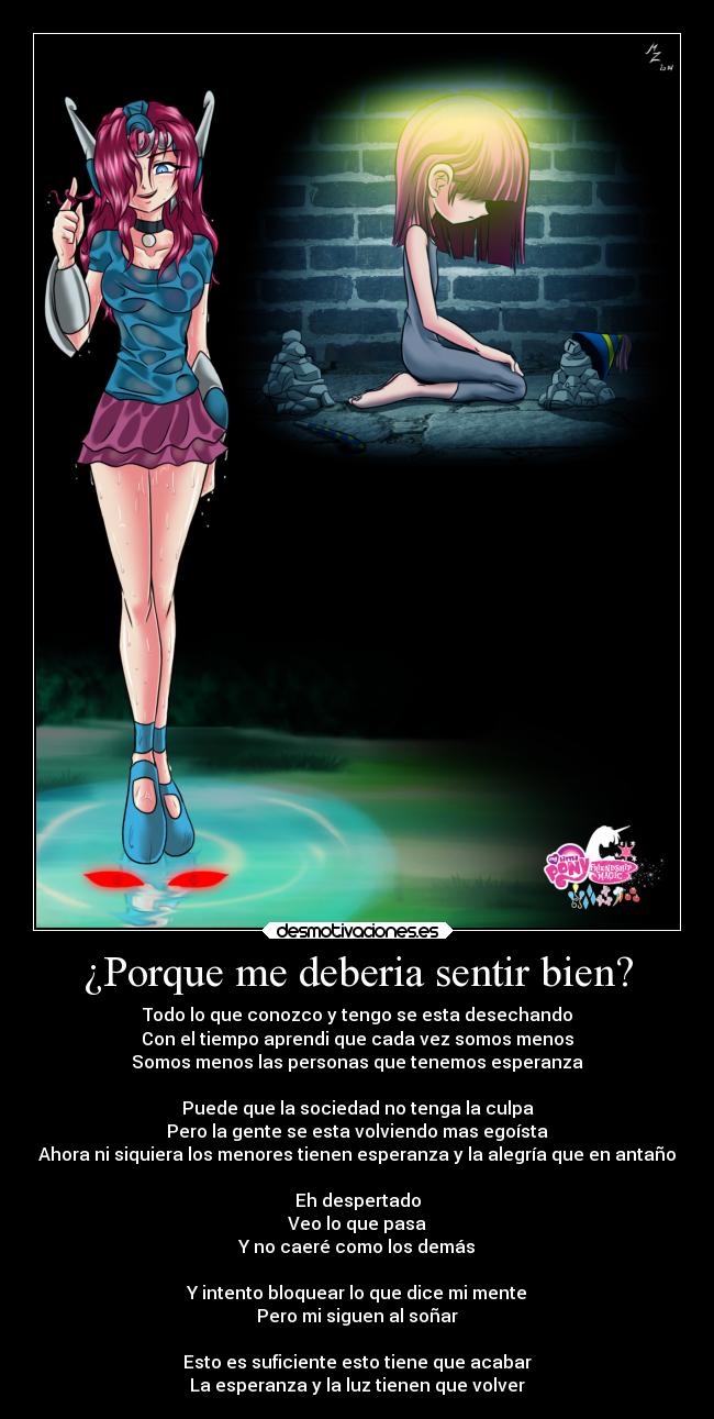 ¿Porque me deberia sentir bien? - Todo lo que conozco y tengo se esta desechando
Con el tiempo aprendi que cada vez somos menos
Somos menos las personas que tenemos esperanza

Puede que la sociedad no tenga la culpa
Pero la gente se esta volviendo mas egoísta
Ahora ni siquiera los menores tienen esperanza y la alegría que en antaño

Eh despertado
Veo lo que pasa
Y no caeré como los demás

Y intento bloquear lo que dice mi mente
Pero mi siguen al soñar

Esto es suficiente esto tiene que acabar
La esperanza y la luz tienen que volver﻿