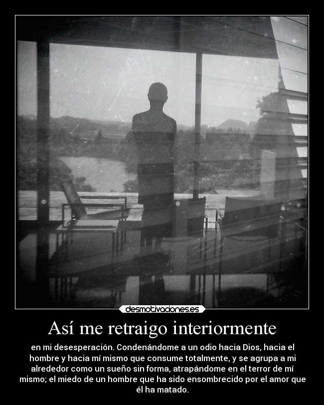 Así me retraigo interiormente - en mi desesperación. Condenándome a un odio hacia Dios, hacia el
hombre y hacia mí mismo que consume totalmente, y se agrupa a mi
alrededor como un sueño sin forma, atrapándome en el terror de mí
mismo; el miedo de un hombre que ha sido ensombrecido por el amor que
él ha matado.