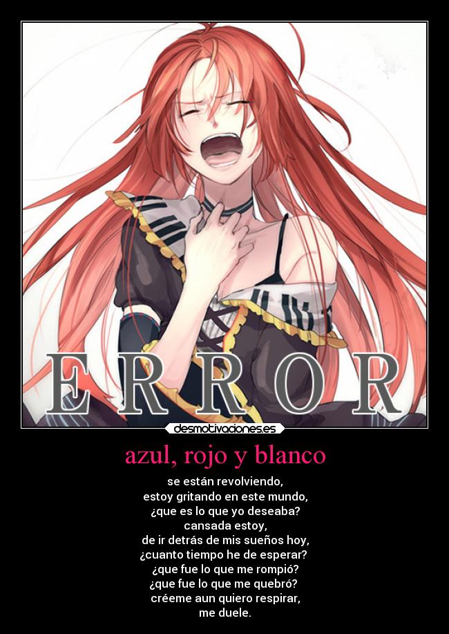 azul, rojo y blanco - se están revolviendo,
estoy gritando en este mundo,
¿que es lo que yo deseaba?
cansada estoy,
de ir detrás de mis sueños hoy,
¿cuanto tiempo he de esperar?
¿que fue lo que me rompió?
¿que fue lo que me quebró?
créeme aun quiero respirar,
me duele.