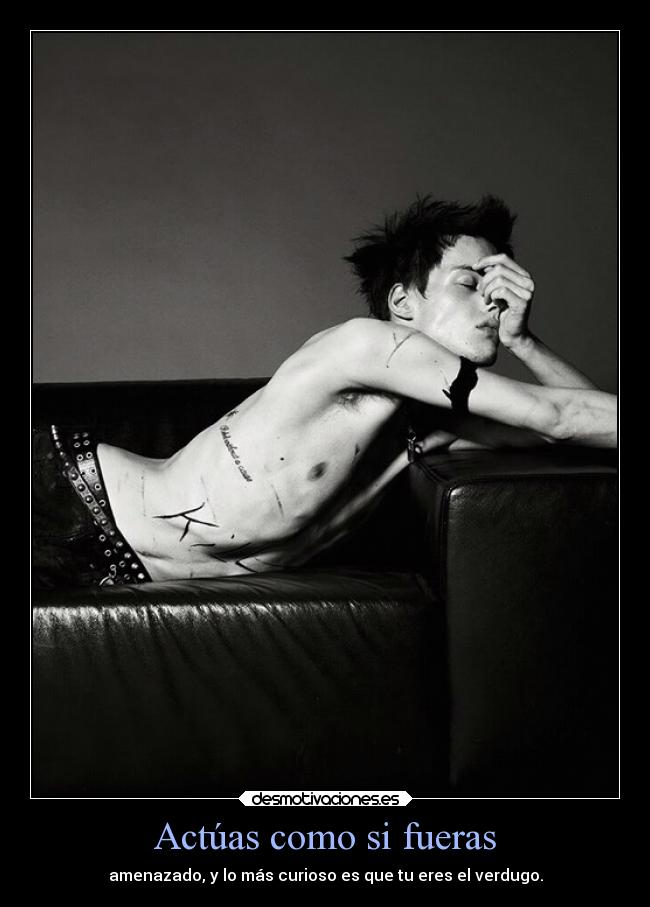 Actúas como si fueras - amenazado, y lo más curioso es que tu eres el verdugo.