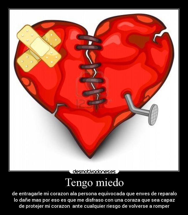 Tengo miedo - de entragarle mi corazon ala persona equivocada que enves de reparalo
lo dañe mas por eso es que me disfraso con una coraza que sea capaz
de protejer mi corazon ante cualquier riesgo de volverse a romper
