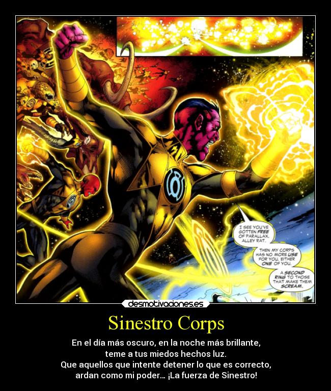 Sinestro Corps - En el día más oscuro, en la noche más brillante,
teme a tus miedos hechos luz.
Que aquellos que intente detener lo que es correcto,
ardan como mi poder… ¡La fuerza de Sinestro!