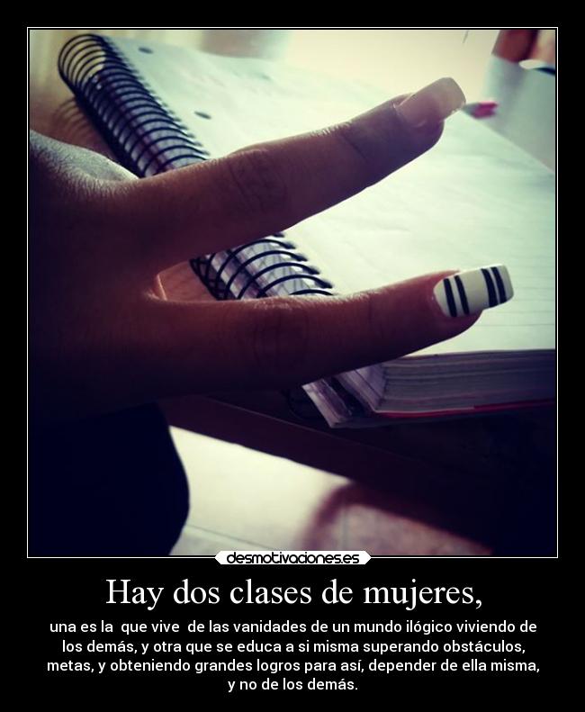 Hay dos clases de mujeres, - una es la que vive de las vanidades de un mundo ilógico viviendo de
los demás, y otra que se educa a si misma superando obstáculos,
metas, y obteniendo grandes logros para así, depender de ella misma,
y no de los demás.
