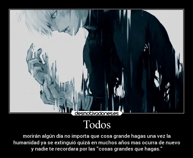 Todos - morirán algún día no importa que cosa grande hagas una vez la
humanidad ya se extinguió quizá en muchos años mas ocurra de nuevo
y nadie te recordara por las cosas grandes que hagas.