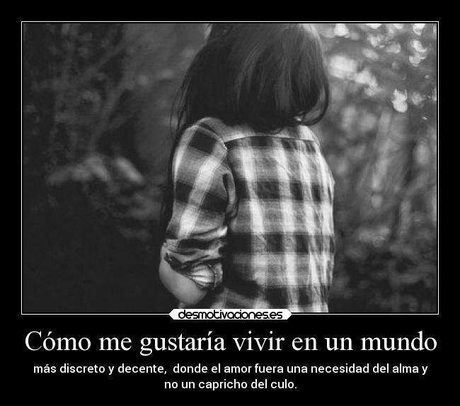 Cómo me gustaría vivir en un mundo - más discreto y decente, donde el amor fuera una necesidad del alma y
no un capricho del culo.
